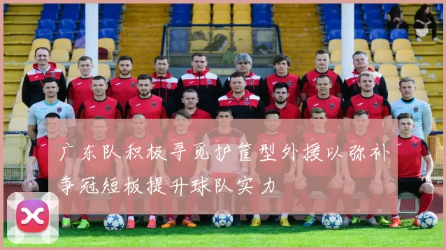 广东队积极寻觅护筐型外援以弥补争冠短板提升球队实力