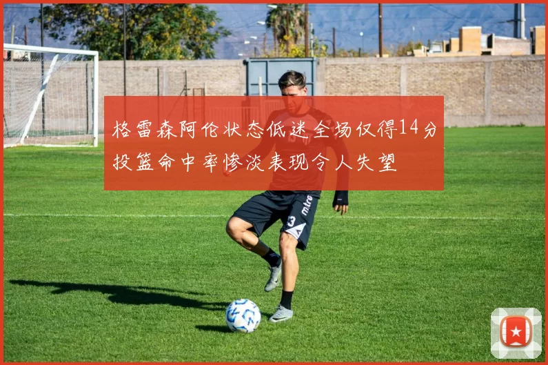 格雷森阿伦状态低迷全场仅得14分投篮命中率惨淡表现令人失望