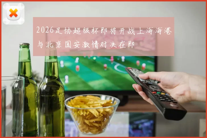 2026足协超级杯即将开战上海海港与北京国安激情对决在即